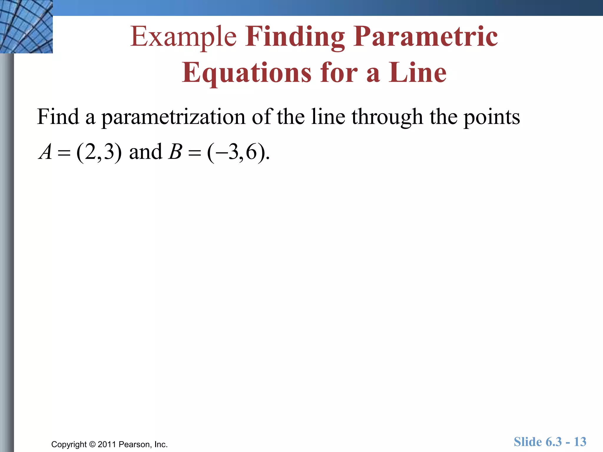 Example Finding Parametric 
Equations for a Line 
Find a parametrization of the line through the points 
A  (2,3) and B  (3,6). 
Copyright © 2011 Pearson, Inc. Slide 6.3 - 13 
 