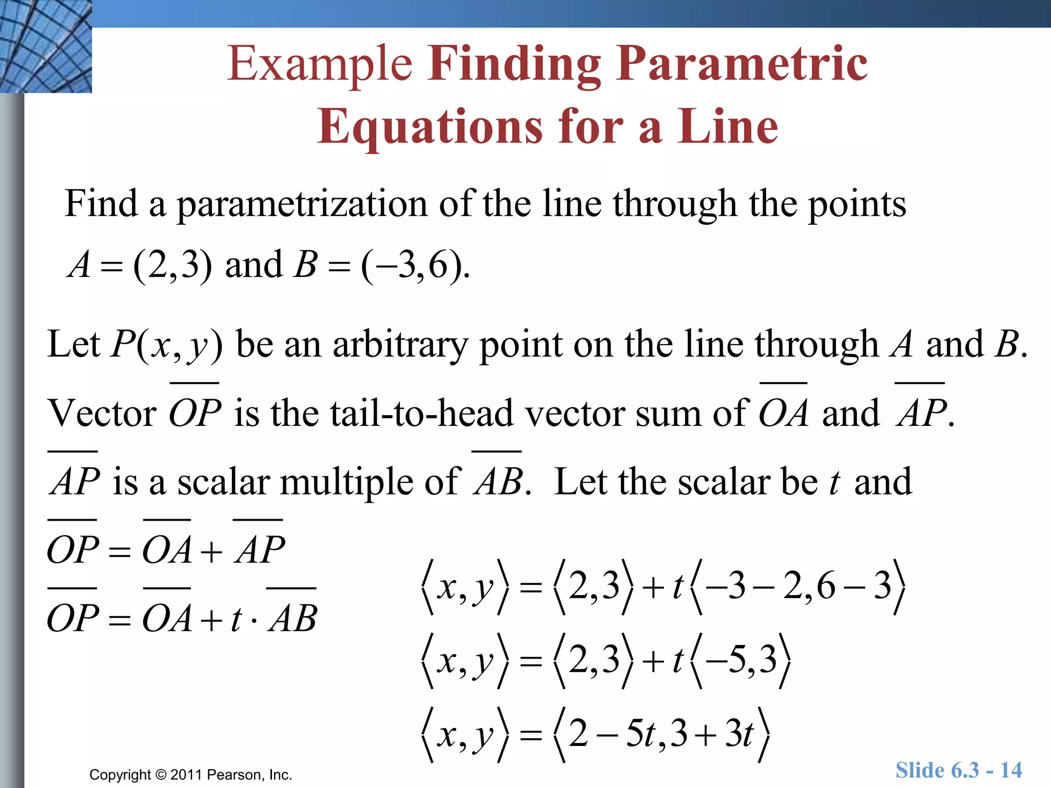 Example Finding Parametric 
Equations for a Line 
Find a parametrization of the line through the points 
A  (2,3) and B  (3,6). 
Let P(x, y) be an arbitrary point on the line through A and B. 
Vector OP is the tail-to-head vector sum of OA and AP. 
AP is a scalar multiple of AB. Let the scalar be t and 
OP  OA AP 
OP  OA t  AB 
x, y  2,3  t 3 2,6  3 
x, y  2,3  t 5,3 
x, y  2  5t,3 3t 
Copyright © 2011 Pearson, Inc. Slide 6.3 - 14 
 