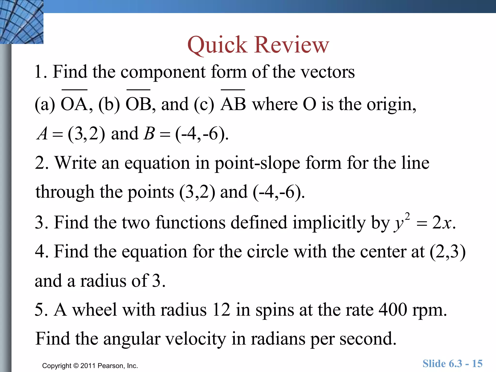 Quick Review 
1. Find the component form of the vectors 
(a) OA, (b) OB, and (c) AB where O is the origin, 
A  (3,2) and B  (-4,-6). 
2. Write an equation in point-slope form for the line 
through the points (3,2) and (-4,-6). 
3. Find the two functions defined implicitly by y2  2x. 
4. Find the equation for the circle with the center at (2,3) 
and a radius of 3. 
5. A wheel with radius 12 in spins at the rate 400 rpm. 
Find the angular velocity in radians per second. 
Copyright © 2011 Pearson, Inc. Slide 6.3 - 15 
 