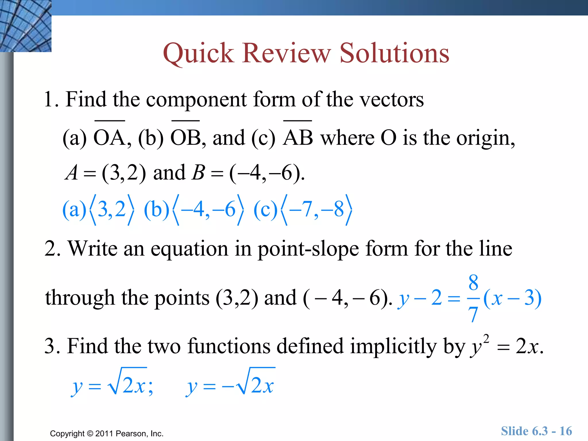 Quick Review Solutions 
1. Find the component form of the vectors 
(a) OA, (b) OB, and (c) AB where O is the origin, 
A  (3,2) and B  (4, 6). 
(a) 3,2 (b) 4, 6 (c) 7, 8 
2. Write an equation in point-slope form for the line 
through the points (3,2) and (  4,  6). y  2  
8 
7 
(x  3) 
3. Find the two functions defined implicitly by y2  2x. 
y  2x; y   2x 
Copyright © 2011 Pearson, Inc. Slide 6.3 - 16 
 