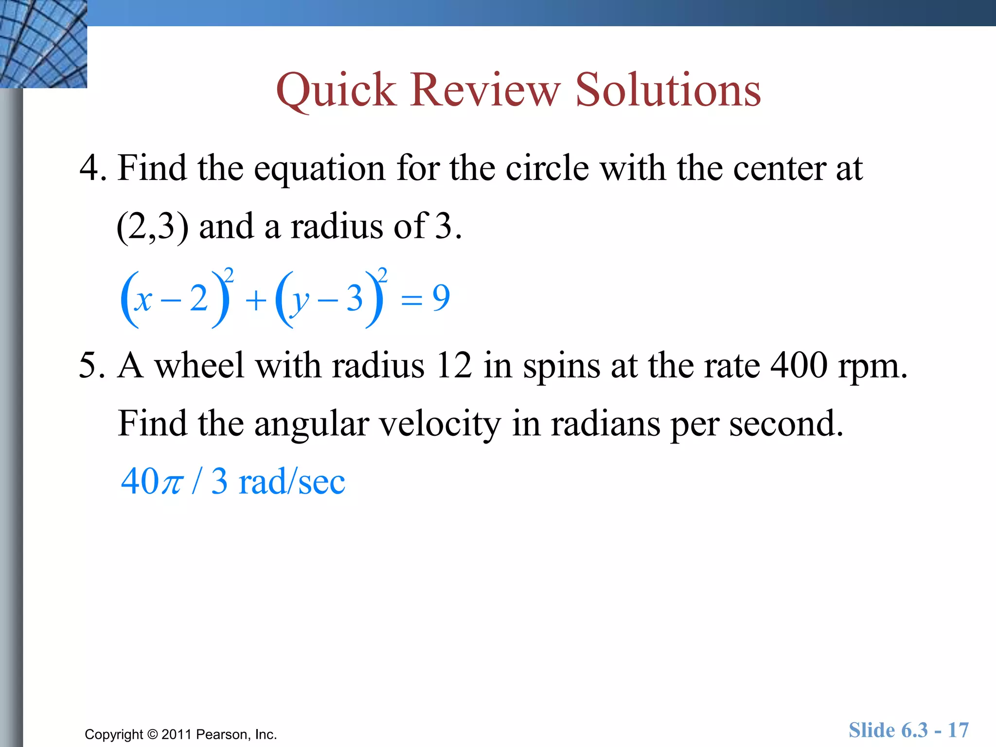 Quick Review Solutions 
4. Find the equation for the circle with the center at 
(2,3) and a radius of 3. 
x  22 
 y  32 
 9 
5. A wheel with radius 12 in spins at the rate 400 rpm. 
Find the angular velocity in radians per second. 
40 / 3 rad/sec 
Copyright © 2011 Pearson, Inc. Slide 6.3 - 17 
