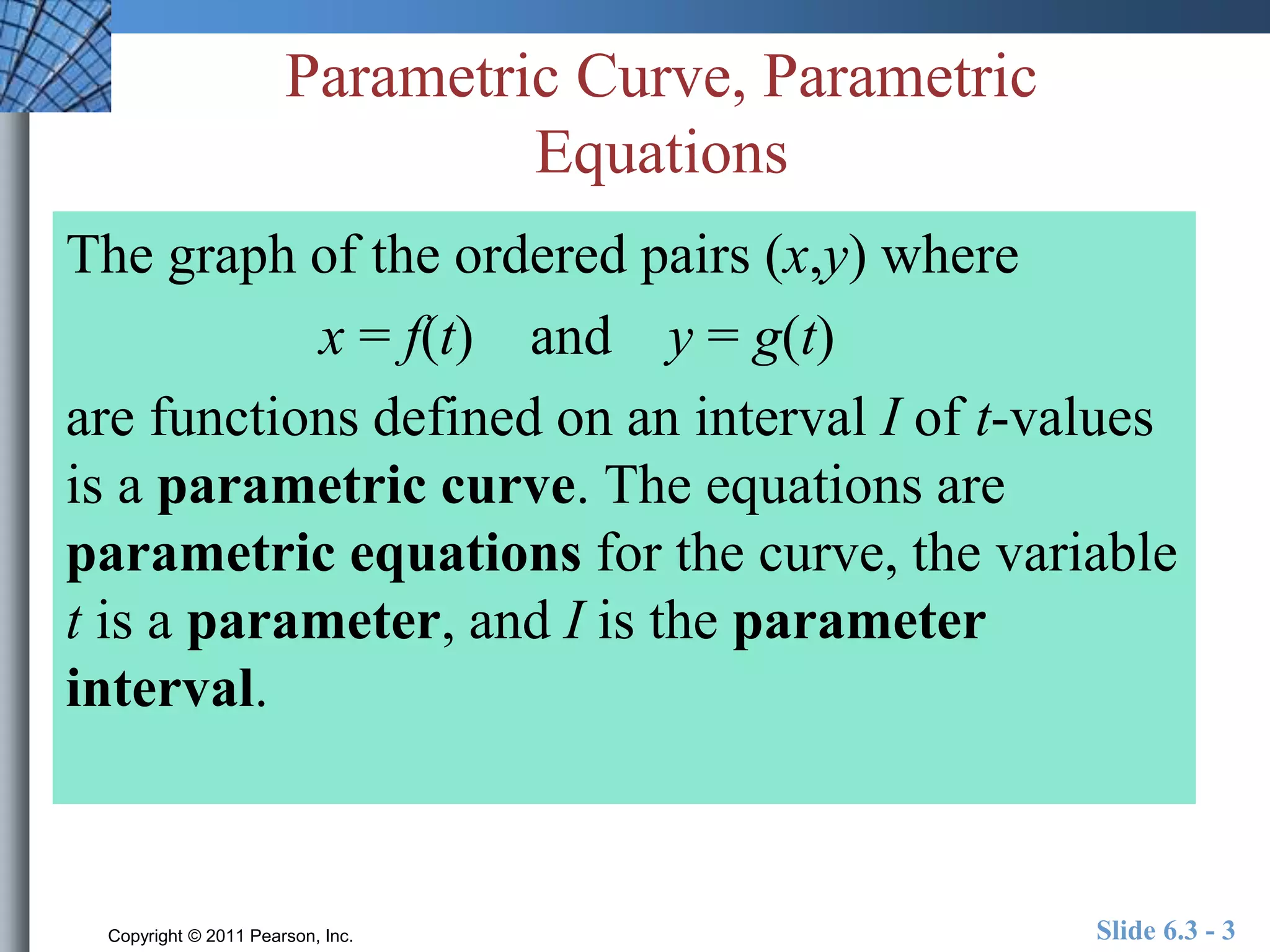 Parametric Curve, Parametric 
Equations 
The graph of the ordered pairs (x,y) where 
x = f(t) and y = g(t) 
are functions defined on an interval I of t-values 
is a parametric curve. The equations are 
parametric equations for the curve, the variable 
t is a parameter, and I is the parameter 
interval. 
Copyright © 2011 Pearson, Inc. Slide 6.3 - 3 
 