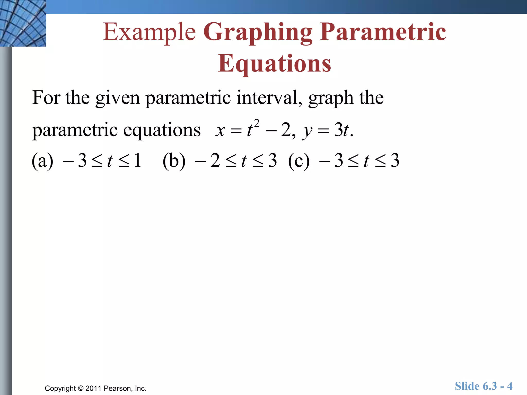 Example Graphing Parametric 
Equations 
For the given parametric interval, graph the 
parametric equations x  t 2  2, y  3t. 
(a)  3  t  1 (b)  2  t  3 (c)  3  t  3 
Copyright © 2011 Pearson, Inc. Slide 6.3 - 4 
 