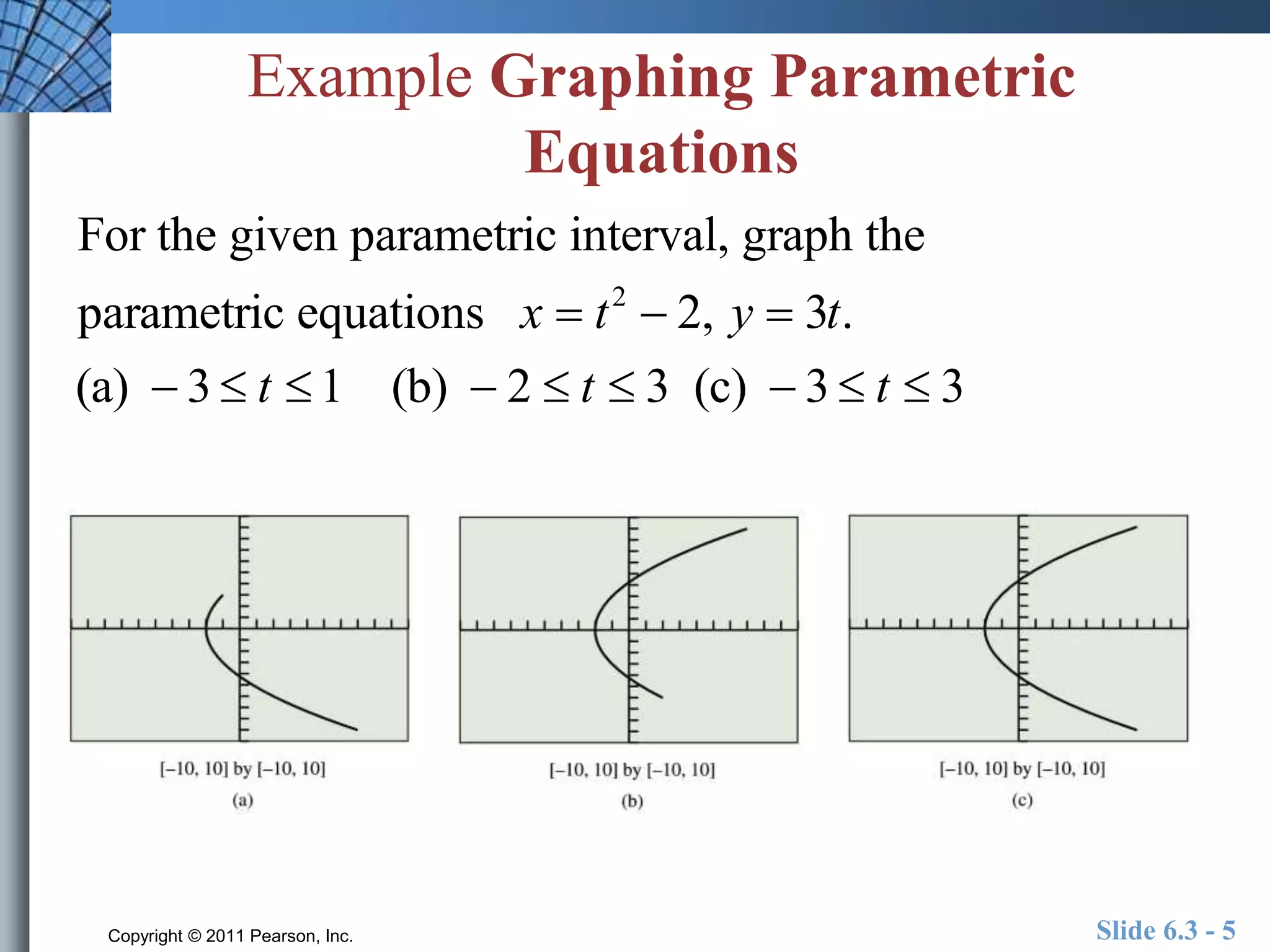Example Graphing Parametric 
Equations 
For the given parametric interval, graph the 
parametric equations x  t 2  2, y  3t. 
(a)  3  t  1 (b)  2  t  3 (c)  3  t  3 
Copyright © 2011 Pearson, Inc. Slide 6.3 - 5 
 