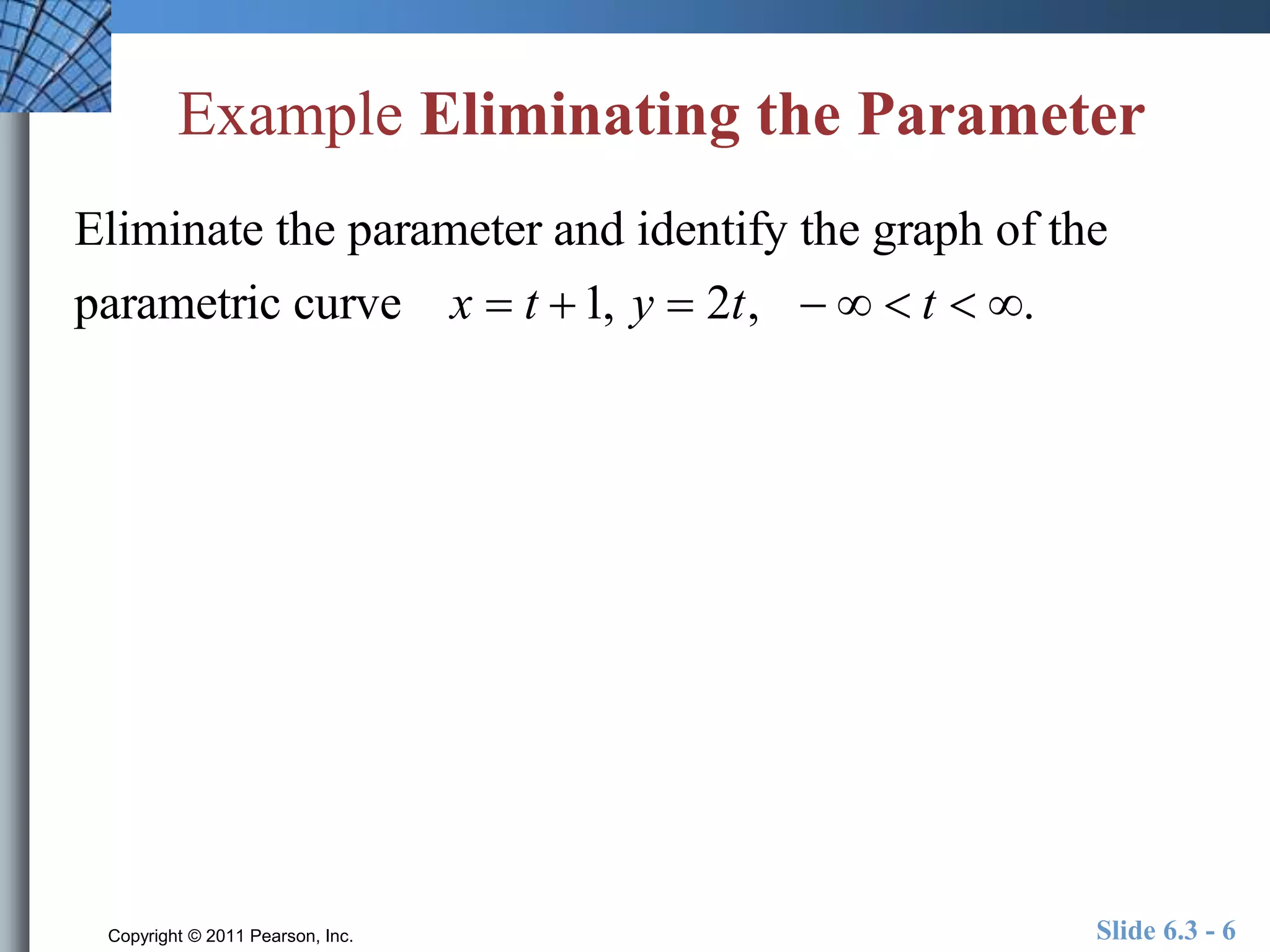 Example Eliminating the Parameter 
Eliminate the parameter and identify the graph of the 
parametric curve x  t 1, y  2t,    t  . 
Copyright © 2011 Pearson, Inc. Slide 6.3 - 6 
 