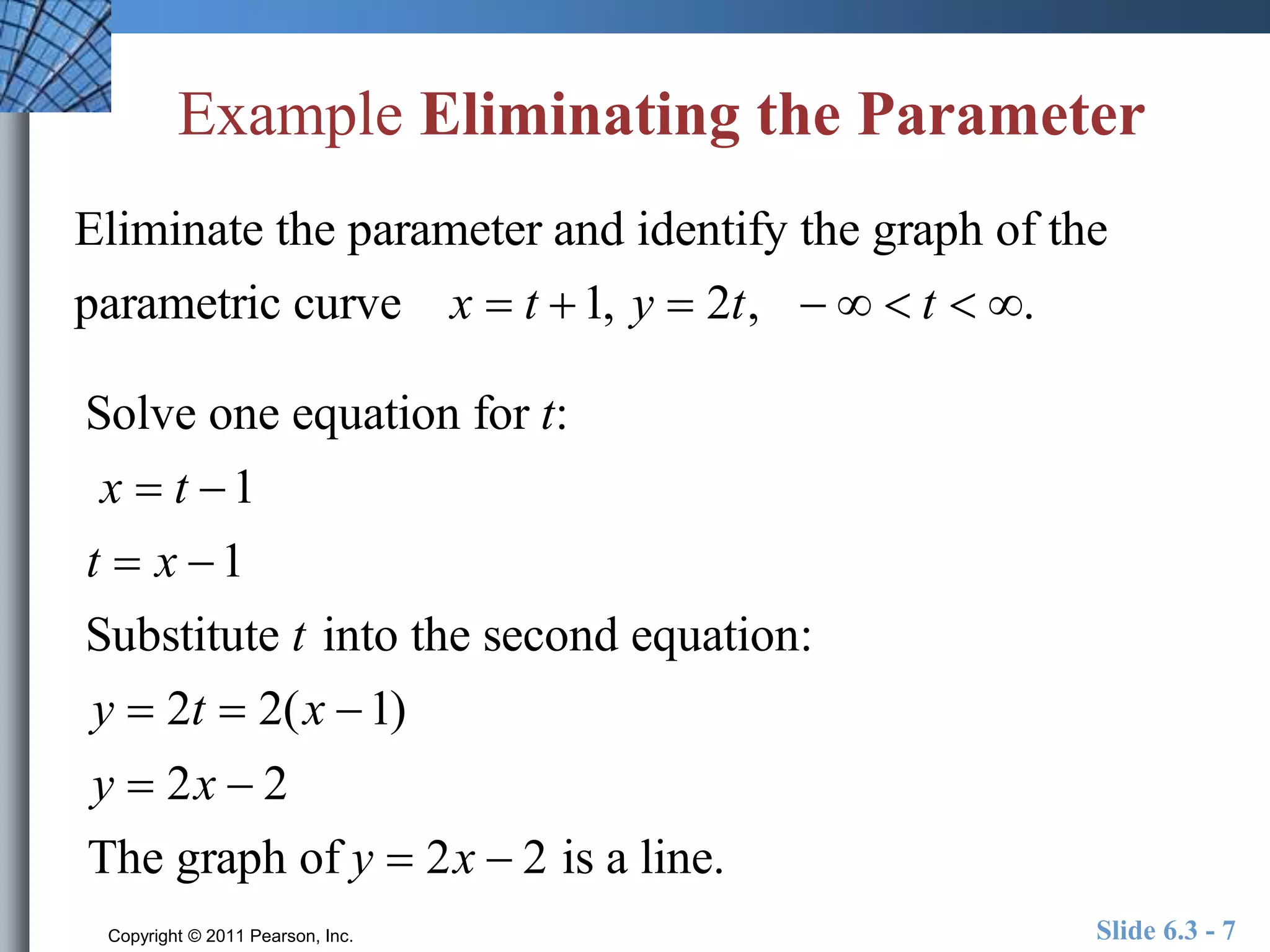 Example Eliminating the Parameter 
Eliminate the parameter and identify the graph of the 
parametric curve x  t 1, y  2t,    t  . 
Solve one equation for t: 
x  t 1 
t  x 1 
Substitute t into the second equation: 
y  2t  2(x 1) 
y  2x  2 
The graph of y  2x  2 is a line. 
Copyright © 2011 Pearson, Inc. Slide 6.3 - 7 
 