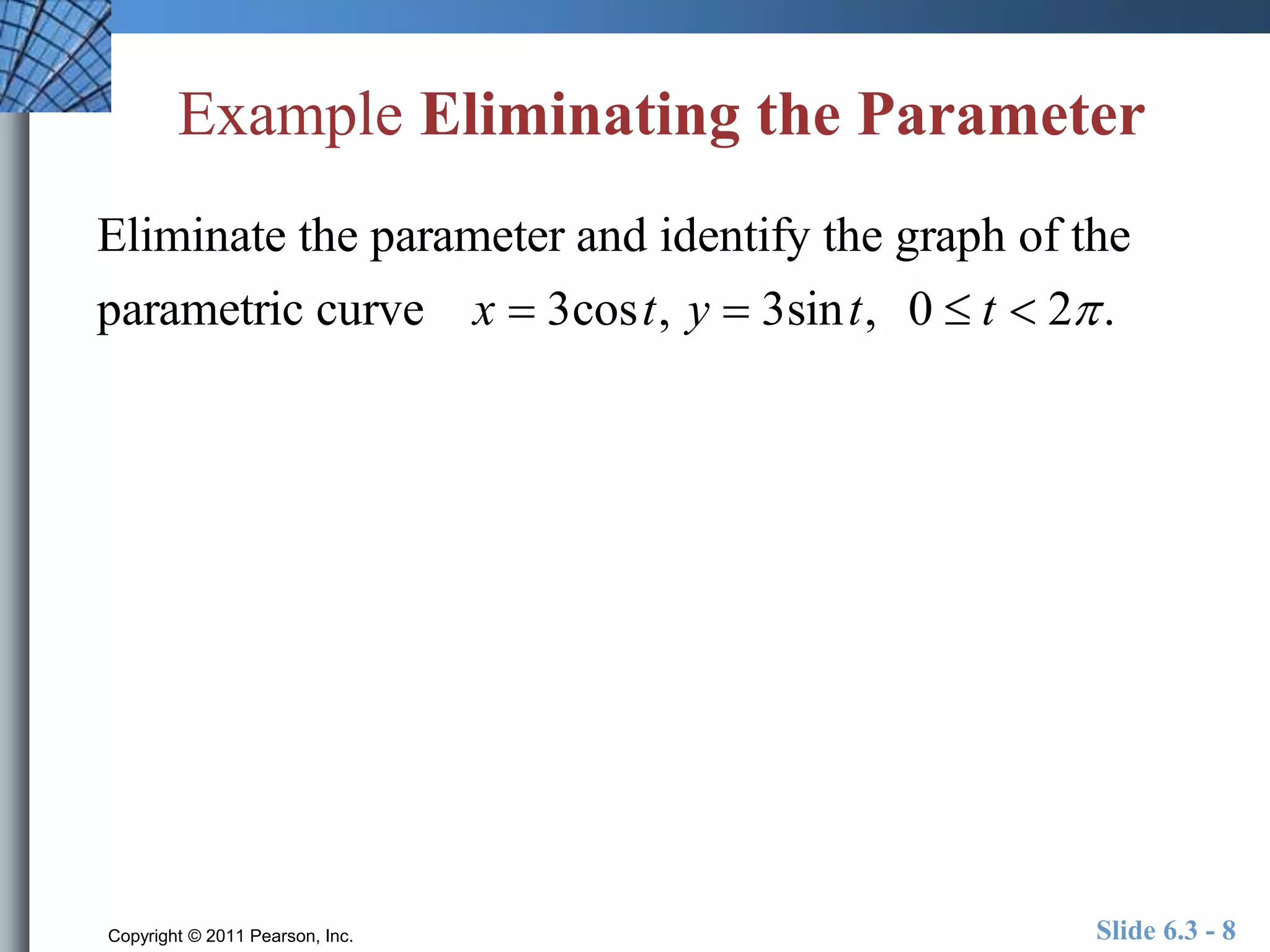 Example Eliminating the Parameter 
Eliminate the parameter and identify the graph of the 
parametric curve x  3cost, y  3sint, 0  t  2 . 
Copyright © 2011 Pearson, Inc. Slide 6.3 - 8 
 