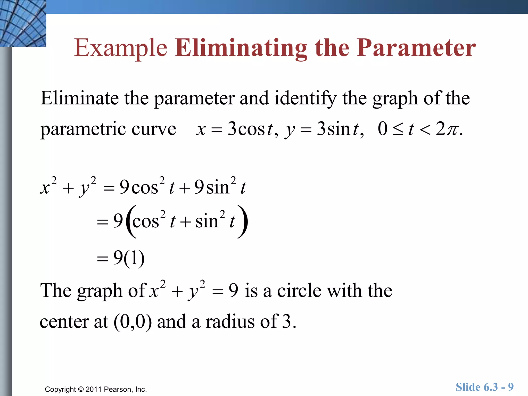 Example Eliminating the Parameter 
Eliminate the parameter and identify the graph of the 
parametric curve x  3cost, y  3sint, 0  t  2 . 
x2  y2  9cos2 t  9sin2 t 
 9cos2 t  sin2 t 
 9(1) 
The graph of x2  y2  9 is a circle with the 
center at (0,0) and a radius of 3. 
Copyright © 2011 Pearson, Inc. Slide 6.3 - 9 
 