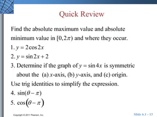 Quick Review 
Find the absolute maximum value and absolute 
minimum value in [0,2 ) and where they occur. 
1. y  2cos2x 
2. y  sin2x  2 
3. Determine if the graph of y  sin4x is symmetric 
about the (a) x-axis, (b) y-axis, and (c) origin. 
Use trig identities to simplify the expression. 
4. sin(   ) 
5. cos   
Copyright © 2011 Pearson, Inc. Slide 6.1 - 13 
 