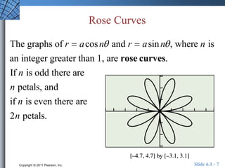 Rose Curves 
The graphs of r  acosn and r  asin n , where n is 
an integer greater than 1, are rose curves. 
If n is odd there are 
n petals, and 
if n is even there are 
2n petals. 
Copyright © 2011 Pearson, Inc. Slide 6.1 - 7 
 
