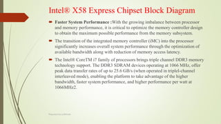 Intel® X58 Express Chipset Block Diagram
 Faster System Performance :With the growing imbalance between processor
and memory performance, it is critical to optimize the memory controller design
to obtain the maximum possible performance from the memory subsystem.
 The transition of the integrated memory controller (iMC) into the processor
significantly increases overall system performance through the optimization of
available bandwidth along with reduction of memory access latency.
 The Intel® CoreTM i7 family of processors brings triple channel DDR3 memory
technology support. The DDR3 SDRAM devices operating at 1066 MHz, offer
peak data transfer rates of up to 25.6 GB/s (when operated in triplel-channel
interleaved mode), enabling the platform to take advantage of the higher
bandwidth, faster system performance, and higher performance per watt at
1066MHz2.
Prepared by pdfshare
 