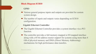 Block Diagram ICH10
GPIO
 Various general purpose inputs and outputs are provided for custom
system design.
 The number of inputs and outputs varies depending on ICH10
configuration.
Gigabit Ethernet Controller
 The Gigabit Ethernet Controller provides a system interface via a PCI
function.
 The controller provides a full memory-mapped or IO mapped interface
along with a 64 bit address master support for systems using more than 4
GB of physical memory and DMA (Direct Memory Addressing)
mechanisms for high performance data transfers.
Prepared by pdfshare
 