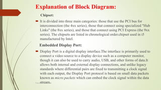 Explanation of Block Diagram:
Chipset:
 It is divided into three main categories: those that use the PCI bus for
interconnection (the 4xx series), those that connect using specialized "Hub
Links" (the 8xx series), and those that connect using PCI Express (the 9xx
series). The chipsets are listed in chronological order.chipset used in i5
manufactured by Intel.
Embedded Display Port:
 Display Port is a digital display interface.The interface is primarily used to
connect a video source to a display device such as a computer monitor,
though it can also be used to carry audio, USB, and other forms of data.It
allows both internal and external display connections, and unlike legacy
standards where differential pairs are fixed to transmitting a clock signal
with each output, the Display Port protocol is based on small data packets
known as micro packets which can embed the clock signal within the data
stream.Prepared by pdfshare
 