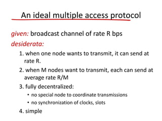 An ideal multiple access protocol
given: broadcast channel of rate R bps
desiderata:
1. when one node wants to transmit, it can send at
rate R.
2. when M nodes want to transmit, each can send at
average rate R/M
3. fully decentralized:
• no special node to coordinate transmissions
• no synchronization of clocks, slots
4. simple
 