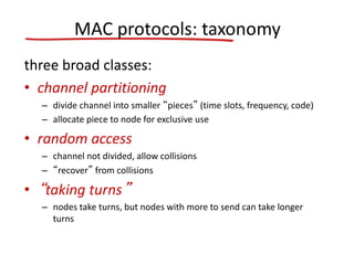 MAC protocols: taxonomy
three broad classes:
• channel partitioning
– divide channel into smaller “pieces” (time slots, frequency, code)
– allocate piece to node for exclusive use
• random access
– channel not divided, allow collisions
– “recover” from collisions
• “taking turns”
– nodes take turns, but nodes with more to send can take longer
turns
 