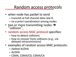 Random access protocols
• when node has packet to send
– transmit at full channel data rate R.
– no a priori coordination among nodes
• two or more transmitting nodes ➜
“collision”,
• random access MAC protocol specifies:
– how to detect collisions
– how to recover from collisions (e.g., via
delayed retransmissions)
• examples of random access MAC protocols:
– slotted ALOHA
– ALOHA
– CSMA, CSMA/CD, CSMA/CA
 
