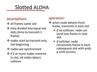 Slotted ALOHA
assumptions:
 all frames same size
 time divided into equal size
slots (time to transmit 1
frame)
 nodes start to transmit only
slot beginning
 nodes are synchronized
 if 2 or more nodes transmit
in slot, all nodes detect
collision
operation:
 when node obtains fresh
frame, transmits in next slot
 if no collision: node can
send new frame in next
slot
 if collision: node
retransmits frame in each
subsequent slot with prob.
p until success
 