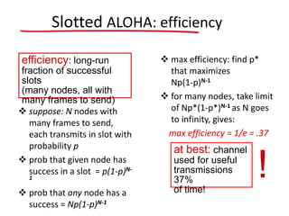  suppose: N nodes with
many frames to send,
each transmits in slot with
probability p
 prob that given node has
success in a slot = p(1-p)N-
1
 prob that any node has a
success = Np(1-p)N-1
 max efficiency: find p*
that maximizes
Np(1-p)N-1
 for many nodes, take limit
of Np*(1-p*)N-1 as N goes
to infinity, gives:
max efficiency = 1/e = .37
efficiency: long-run
fraction of successful
slots
(many nodes, all with
many frames to send)
at best: channel
used for useful
transmissions
37%
of time!
!
Slotted ALOHA: efficiency
 