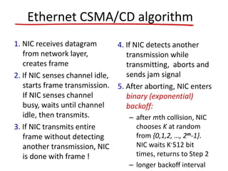 Ethernet CSMA/CD algorithm
1. NIC receives datagram
from network layer,
creates frame
2. If NIC senses channel idle,
starts frame transmission.
If NIC senses channel
busy, waits until channel
idle, then transmits.
3. If NIC transmits entire
frame without detecting
another transmission, NIC
is done with frame !
4. If NIC detects another
transmission while
transmitting, aborts and
sends jam signal
5. After aborting, NIC enters
binary (exponential)
backoff:
– after mth collision, NIC
chooses K at random
from {0,1,2, …, 2m-1}.
NIC waits K·512 bit
times, returns to Step 2
– longer backoff interval
 