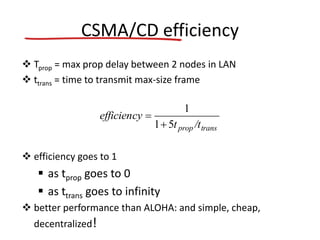 CSMA/CD efficiency
 Tprop = max prop delay between 2 nodes in LAN
 ttrans = time to transmit max-size frame
 efficiency goes to 1
 as tprop goes to 0
 as ttrans goes to infinity
 better performance than ALOHA: and simple, cheap,
decentralized!
transprop /tt
efficiency
51
1


 
