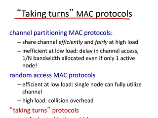 “Taking turns” MAC protocols
channel partitioning MAC protocols:
– share channel efficiently and fairly at high load
– inefficient at low load: delay in channel access,
1/N bandwidth allocated even if only 1 active
node!
random access MAC protocols
– efficient at low load: single node can fully utilize
channel
– high load: collision overhead
“taking turns” protocols
 
