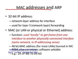 MAC addresses and ARP
• 32-bit IP address:
– network-layer address for interface
– used for layer 3 (network layer) forwarding
• MAC (or LAN or physical or Ethernet) address:
– function: used ‘locally” to get frame from one
interface to another physically-connected interface
(same network, in IP-addressing sense)
– 48 bit MAC address (for most LANs) burned in NIC
ROM, also sometimes software settable
– e.g.: 1A-2F-BB-76-09-AD
hexadecimal (base 16) notation
(each “number” represents 4 bits)
 