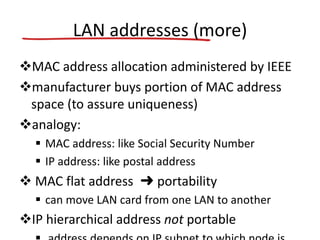 LAN addresses (more)
MAC address allocation administered by IEEE
manufacturer buys portion of MAC address
space (to assure uniqueness)
analogy:
 MAC address: like Social Security Number
 IP address: like postal address
 MAC flat address ➜ portability
 can move LAN card from one LAN to another
IP hierarchical address not portable
 