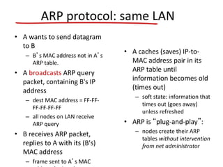 ARP protocol: same LAN
• A wants to send datagram
to B
– B’s MAC address not in A’s
ARP table.
• A broadcasts ARP query
packet, containing B's IP
address
– dest MAC address = FF-FF-
FF-FF-FF-FF
– all nodes on LAN receive
ARP query
• B receives ARP packet,
replies to A with its (B's)
MAC address
– frame sent to A’s MAC
• A caches (saves) IP-to-
MAC address pair in its
ARP table until
information becomes old
(times out)
– soft state: information that
times out (goes away)
unless refreshed
• ARP is “plug-and-play”:
– nodes create their ARP
tables without intervention
from net administrator
 