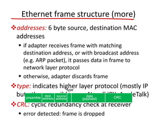 Ethernet frame structure (more)
addresses: 6 byte source, destination MAC
addresses
 if adapter receives frame with matching
destination address, or with broadcast address
(e.g. ARP packet), it passes data in frame to
network layer protocol
 otherwise, adapter discards frame
type: indicates higher layer protocol (mostly IP
but others possible, e.g., Novell IPX, AppleTalk)
CRC: cyclic redundancy check at receiver
 error detected: frame is dropped
dest.
address
source
address
data
(payload) CRCpreamble
type
 