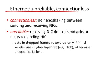 Ethernet: unreliable, connectionless
• connectionless: no handshaking between
sending and receiving NICs
• unreliable: receiving NIC doesnt send acks or
nacks to sending NIC
– data in dropped frames recovered only if initial
sender uses higher layer rdt (e.g., TCP), otherwise
dropped data lost
 