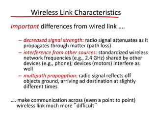 Wireless Link Characteristics
important differences from wired link ….
– decreased signal strength: radio signal attenuates as it
propagates through matter (path loss)
– interference from other sources: standardized wireless
network frequencies (e.g., 2.4 GHz) shared by other
devices (e.g., phone); devices (motors) interfere as
well
– multipath propagation: radio signal reflects off
objects ground, arriving ad destination at slightly
different times
…. make communication across (even a point to point)
wireless link much more “difficult”
 
