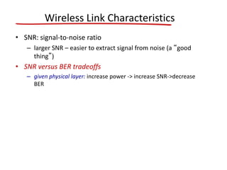 Wireless Link Characteristics
• SNR: signal-to-noise ratio
– larger SNR – easier to extract signal from noise (a “good
thing”)
• SNR versus BER tradeoffs
– given physical layer: increase power -> increase SNR->decrease
BER
 