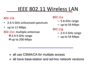 IEEE 802.11 Wireless LAN
802.11b
• 2.4-5 GHz unlicensed spectrum
• up to 11 Mbps
802.11n: multiple antennae
2.4-5 GHz range
up to 200 Mbps
802.11a
– 5-6 GHz range
– up to 54 Mbps
802.11g
– 2.4-5 GHz range
– up to 54 Mbps
 all use CSMA/CA for multiple access
 all have base-station and ad-hoc network versions
 
