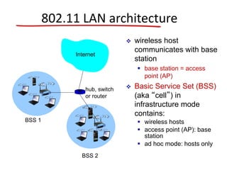 802.11 LAN architecture
 wireless host
communicates with base
station
 base station = access
point (AP)
 Basic Service Set (BSS)
(aka “cell”) in
infrastructure mode
contains:
 wireless hosts
 access point (AP): base
station
 ad hoc mode: hosts only
BSS 1
BSS 2
Internet
hub, switch
or router
 