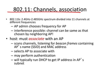 802.11: Channels, association
• 802.11b: 2.4GHz-2.485GHz spectrum divided into 11 channels at
different frequencies
– AP admin chooses frequency for AP
– interference possible: channel can be same as that
chosen by neighboring AP!
• host: must associate with an AP
– scans channels, listening for beacon frames containing
AP’s name (SSID) and MAC address
– selects AP to associate with
– may perform authentication
– will typically run DHCP to get IP address in AP’s
subnet
 