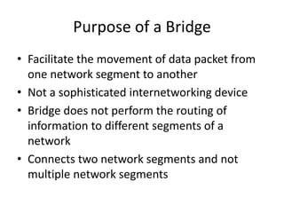 Purpose of a Bridge
• Facilitate the movement of data packet from
one network segment to another
• Not a sophisticated internetworking device
• Bridge does not perform the routing of
information to different segments of a
network
• Connects two network segments and not
multiple network segments
 
