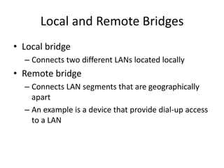 Local and Remote Bridges
• Local bridge
– Connects two different LANs located locally
• Remote bridge
– Connects LAN segments that are geographically
apart
– An example is a device that provide dial-up access
to a LAN
 