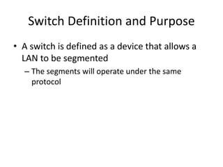 Switch Definition and Purpose
• A switch is defined as a device that allows a
LAN to be segmented
– The segments will operate under the same
protocol
 