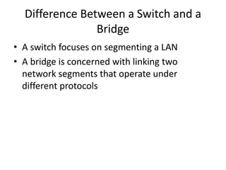 Difference Between a Switch and a
Bridge
• A switch focuses on segmenting a LAN
• A bridge is concerned with linking two
network segments that operate under
different protocols
 