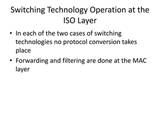 Switching Technology Operation at the
ISO Layer
• In each of the two cases of switching
technologies no protocol conversion takes
place
• Forwarding and filtering are done at the MAC
layer
 