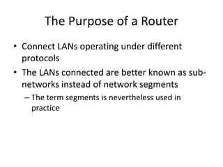 The Purpose of a Router
• Connect LANs operating under different
protocols
• The LANs connected are better known as sub-
networks instead of network segments
– The term segments is nevertheless used in
practice
 