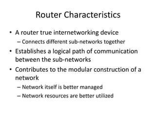 Router Characteristics
• A router true internetworking device
– Connects different sub-networks together
• Establishes a logical path of communication
between the sub-networks
• Contributes to the modular construction of a
network
– Network itself is better managed
– Network resources are better utilized
 