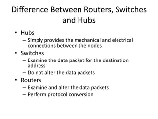 Difference Between Routers, Switches
and Hubs
• Hubs
– Simply provides the mechanical and electrical
connections between the nodes
• Switches
– Examine the data packet for the destination
address
– Do not alter the data packets
• Routers
– Examine and alter the data packets
– Perform protocol conversion
 