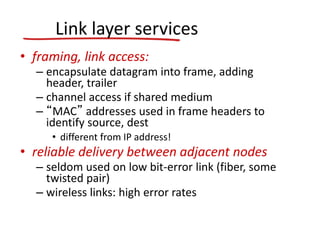 Link layer services
• framing, link access:
– encapsulate datagram into frame, adding
header, trailer
– channel access if shared medium
– “MAC” addresses used in frame headers to
identify source, dest
• different from IP address!
• reliable delivery between adjacent nodes
– seldom used on low bit-error link (fiber, some
twisted pair)
– wireless links: high error rates
 