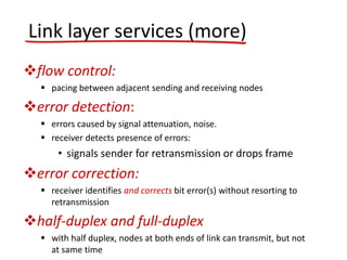 flow control:
 pacing between adjacent sending and receiving nodes
error detection:
 errors caused by signal attenuation, noise.
 receiver detects presence of errors:
• signals sender for retransmission or drops frame
error correction:
 receiver identifies and corrects bit error(s) without resorting to
retransmission
half-duplex and full-duplex
 with half duplex, nodes at both ends of link can transmit, but not
at same time
Link layer services (more)
 