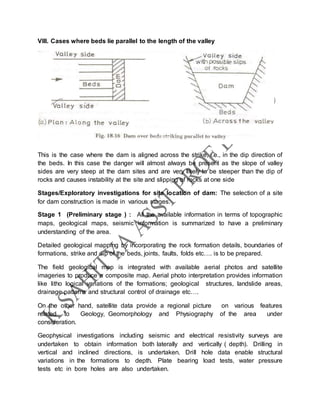 VIII. Cases where beds lie parallel to the length of the valley
This is the case where the dam is aligned across the strike, i.e., in the dip direction of
the beds. In this case the danger will almost always be present as the slope of valley
sides are very steep at the dam sites and are very likely to be steeper than the dip of
rocks and causes instability at the site and slipping of rocks at one side
Stages/Exploratory investigations for site location of dam: The selection of a site
for dam construction is made in various stages.
Stage 1 (Preliminary stage ) : All the available information in terms of topographic
maps, geological maps, seismic information is summarized to have a preliminary
understanding of the area.
Detailed geological mapping by incorporating the rock formation details, boundaries of
formations, strike and dip of the beds, joints, faults, folds etc…. is to be prepared.
The field geological map is integrated with available aerial photos and satellite
imageries to produce a composite map. Aerial photo interpretation provides information
like litho logical variations of the formations; geological structures, landslide areas,
drainage patterns and structural control of drainage etc….
On the other hand, satellite data provide a regional picture on various features
related to Geology, Geomorphology and Physiography of the area under
consideration.
Geophysical investigations including seismic and electrical resistivity surveys are
undertaken to obtain information both laterally and vertically ( depth). Drilling in
vertical and inclined directions, is undertaken. Drill hole data enable structural
variations in the formations to depth. Plate bearing load tests, water pressure
tests etc in bore holes are also undertaken.
 