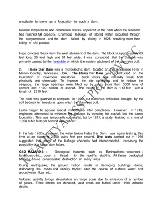 unsuitable to serve as a foundation to such a dam.
Several temperature and contraction cracks appeared in the dam when the reservoir
had reached full capacity. Enormous leakage of stored water occurred through
the conglomerate and the dam failed by sliding in 1928 resulting more than
killing of 450 people.
Huge concrete block from the west abutment of the dam . The block is approximately 63
feet long, 30 feet high, and 54 feet wide. It was concluded that the disaster was
primarily caused by the landslide on which the eastern abutment of the dam was built.
2. Hales Bar Dam was a hydroelectric dam located on the Tennessee River in
Marion Country, Tennessee, USA. The Hales Bar Dam was constructed on the
foundation of cavernous limestones. Such rocks are naturally weak both
physically and chemically. To improve the site conditions and to reduce the
seepage, the large openings were filled up by using more than 3000 tons of
cement and 1100 barrels of asphalt. The height of the dam is 113 feet with a
length of 2315 feet
The dam was planned to complete in 1909, but numerous difficulties brought by the
soft bedrock ie limestone upon which the dam was built.
Leaks began to appear almost immediately after completion. However. in 1919,
engineers attempted to minimize the leakage by pumping hot asphalt into the dam's
foundation. This was temporarily successful, but by 1931, a study leaking at a rate of
1,000 cubic feet per second was noticed .
In the late 1950s, however, the water below Hales Bar Dam, was again leaking, this
time at an alarming 2,000 cubic feet per second. Dye tests carried out in 1960
suggested that many of the leakage channels had interconnected, increasing the
possibility of a future dam failure.
GEO HAZARDS : Geological hazards such as Earthquakes; volcanoes ;
landslides etc.. pose a threat to the earth’s stability. All these geological
hazards cause considerable destruction in many ways.
During earthquake, the ground motion results in damaging buildings, dams,
dislocating the roads and railway tracks; alter the course of surface water and
groundwater flow etc..
Volcanic activity brings devastation on large scale due to emission of a number
of gases.. Thick forests are denuded, vast areas are buried under thick volcanic
debris.
 