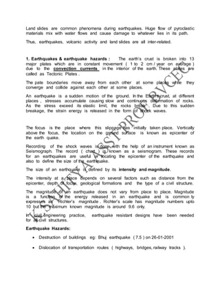 Land slides are common phenomena during earthquakes. Huge flow of pyroclastic
materials mix with water flows and cause damage to whatever lies in its path.
Thus, earthquakes, volcanic activity and land slides are all inter-related.
1. Earthquakes & earthquake hazards : The earth’s crust is broken into 13
major plates which are in constant movement ( 1 to 2 cm / year on average )
due to the convection currents in the interior of the earth. These plates are
called as Tectonic Plates .
The pate boundaries move away from each other at some places while they
converge and collide against each other at some places.
An earthquake is a sudden motion of the ground. In the Earth’s crust, at different
places , stresses accumulate causing slow and continuous deformation of rocks.
As the stress exceed its elastic limit, the rocks break . Due to this sudden
breakage, the strain energy is released in the form of shock waves.
The focus is the place where this slippage has initially taken place. Vertically
above the focus, the location on the ground surface is known as epicenter of
the earth quake.
Recording of the shock waves is done with the help of an instrument known as
Seismograph. The record ( chart ) is known as a seismogram. These records
for an earthquakes are useful in locating the epicenter of the earthquake and
also to define the size of the earthquake.
The size of an earthquake is defined by its intensity and magnitude.
The intensity at a place depends on several factors such as distance from the
epicenter, depth of focus, geological formations and the type of a civil structure.
The magnitude of an earthquake does not vary from place to place. Magnitude
is a function of the energy released in an earthquake and is common ly
expresses as Richter’s magnitude . Richter’s scale has magnitude numbers upto
10 but the maximum known magnitude is around 9.6 only.
In civil engineering practice, earthquake resistant designs have been needed
for all civil structures.
Earthquake Hazards:
 Destruction of buildings eg: Bhuj earthquake ( 7.5 ) on 26-01-2001
 Dislocation of transportation routes ( highways, bridges, railway tracks ).
 