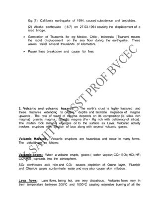 Eg: (1) California earthquake of 1994, caused subsidence and landslides.
(2) Alaska earthquake ( 8.7) on 27-03-1964 causing the displacement of a
road bridge.
 Generation of Tsunamis for eg: Mexico, Chile , Indonesia ( Tsunami means
the rapid displacement on the sea floor during the earthquake. These
waves travel several thousands of kilometers.
 Power lines breakdown and cause for fires
2. Volcanic and volcanic hazards: The earth’s crust is highly fractured and
these fractures extending to certain depths and facilitate migration of magma
upwards . The rate of travel of magma depends on its composition (ie silica rich
magma) granitic magma ; Basaltic magma (Fe - Mg rich with deficiency of silica).
The molten rock material emerges on to the surface as Lava. Volcanic activity
involves eruptions with ejection of lava along with several volcanic gases.
Volcanic Hazards: Volcanic eruptions are hazardous and occur in many forms.
The details are as follows:
Volcanic gases: When a volcano erupts, gases ( water vapour; CO2; SO2; HCl; HF;
CO; H2S ) spreads into the atmosphere.
SO2 contributes acid rain and CO2 causes depletion of Ozone layer. Fluoride
and Chloride gases contaminate water and may also cause skin irritation.
Lava flows: Lava flows, being hot, are very disastrous. Volcanic flows vary in
their temperature between 200oC and 1000oC causing extensive burning of all the
 