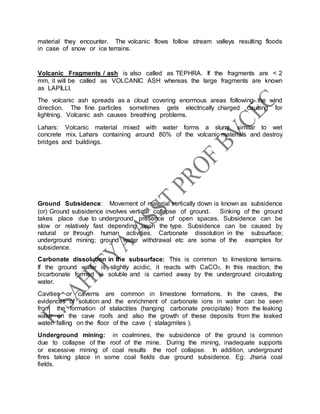 material they encounter. The volcanic flows follow stream valleys resulting floods
in case of snow or ice terrains.
Volcanic Fragments / ash is also called as TEPHRA. If the fragments are < 2
mm, it will be called as VOLCANIC ASH whereas the large fragments are known
as LAPILLI.
The volcanic ash spreads as a cloud covering enormous areas following the wind
direction. The fine particles sometimes gets electrically charged causing for
lightning. Volcanic ash causes breathing problems.
Lahars: Volcanic material mixed with water forms a slurry, similar to wet
concrete mix. Lahars containing around 80% of the volcanic materials and destroy
bridges and buildings.
Ground Subsidence: Movement of material vertically down is known as subsidence
(or) Ground subsidence involves vertical collapse of ground. Sinking of the ground
takes place due to underground presence of open spaces. Subsidence can be
slow or relatively fast depending upon the type. Subsidence can be caused by
natural or through human activities. Carbonate dissolution in the subsurface;
underground mining; ground water withdrawal etc are some of the examples for
subsidence.
Carbonate dissolution in the subsurface: This is common to limestone terrains.
If the ground water is slightly acidic, it reacts with CaCO3. In this reaction, the
bicarbonate formed is soluble and is carried away by the underground circulating
water.
Cavities or caverns are common in limestone formations. In the caves, the
evidences of solution and the enrichment of carbonate ions in water can be seen
from the formation of stalactites (hanging carbonate precipitate) from the leaking
water on the cave roofs and also the growth of these deposits from the leaked
water falling on the floor of the cave ( stalagmites ).
Underground mining: in coalmines, the subsidence of the ground is common
due to collapse of the roof of the mine. During the mining, inadequate supports
or excessive mining of coal results the roof collapse. In addition, underground
fires taking place in some coal fields due ground subsidence. Eg: Jharia coal
fields.
 